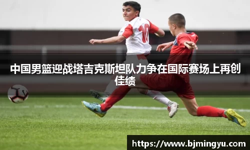 中国男篮迎战塔吉克斯坦队力争在国际赛场上再创佳绩