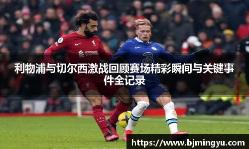 利物浦与切尔西激战回顾赛场精彩瞬间与关键事件全记录